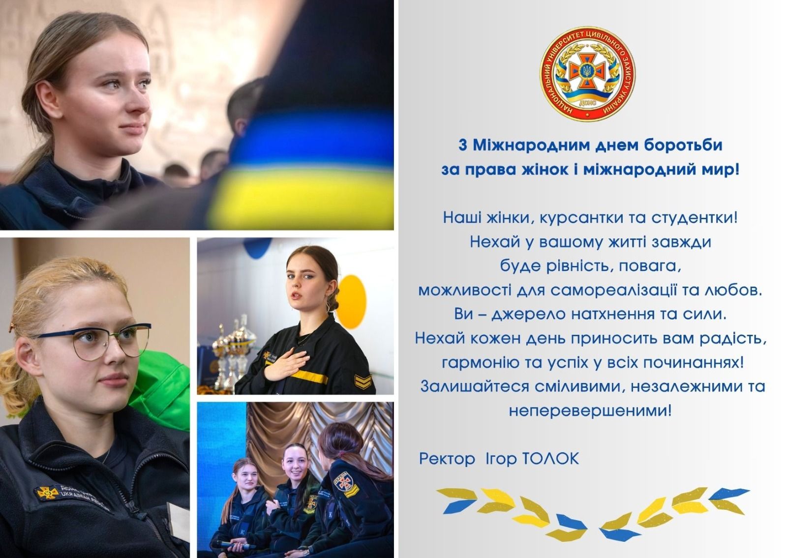 3 Міжнародним днем боротьби за права жінок і міжнародний мир!

Наші жінки, курсантки та студентки! Нехай у вашому житті завжди буде рівність, повага, можливості для самореалізації та любов.

Ви - джерело натхнення та сили.

Нехай кожен день приносить вам радість, гармонію та успіх у всіх починаннях!

Залишайтеся сміливими, незалежними та неперевершеними!

Ректор Ігор ТОЛОК